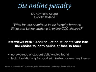 the online penalty
Dr. Raymond Kaupp
Cabrillo College
“What factors contribute to the inequity between
White and Latino students in online CCC classes?”
Interviews with 10 online Latino students who had
the choice to learn online or face-to-face:!
• no evidence of student deﬁciencies found
• lack of relationship/rapport with instructor was key theme
Kaupp, R. (Spring 2012). Journal of Applied Research in the Community College, (19)2, 8-16.
 