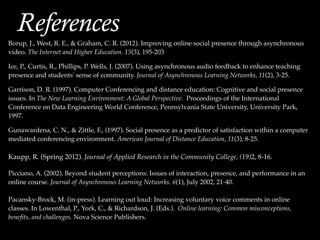 Borup, J., West, R. E., & Graham, C. R. (2012). Improving online social presence through asynchronous
video. The Internet and Higher Education. 15(3), 195-203!
!
Ice, P., Curtis, R., Phillips, P. Wells, J. (2007). Using asynchronous audio feedback to enhance teaching
presence and students' sense of community. Journal of Asynchronous Learning Networks, 11(2), 3-25.!
!
Garrison, D. R. (1997). Computer Conferencing and distance education: Cognitive and social presence
issues. In The New Learning Environment: A Global Perspective. Proceedings of the International
Conference on Data Engineering World Conference, Pennsylvania State University, University Park,
1997.!
!
Gunawardena, C. N., & Zittle, F., (1997). Social presence as a predictor of satisfaction within a computer
mediated conferencing environment. American Journal of Distance Education, 11(3), 8-25.!
!
Kaupp, R. (Spring 2012). Journal of Applied Research in the Community College, (19)2, 8-16.!
!
Picciano, A. (2002). Beyond student perceptions: Issues of interaction, presence, and performance in an
online course. Journal of Asynchronous Learning Networks. 6(1), July 2002, 21-40.!
!
Pacansky-Brock, M. (in-press). Learning out loud: Increasing voluntary voice comments in online
classes. In Lowenthal, P., York, C., & Richardson, J. (Eds.). Online learning: Common misconceptions,
beneﬁts, and challenges. Nova Science Publishers.!
References
 