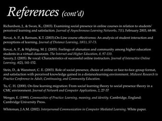 !
!
Richardson, J., & Swan, K., (2003). Examining social presence in online courses in relation to students'
perceived learning and satisfaction. Juornal of Asynchronous Learning Networks, 7(1), February 2003, 68-88.!
!
Rovai, A. P., & Barnum, K.T. (2003).On-Line course effectivenss: An analysis of student interaction and
perceptions of learning. Journal of Distance Learning, 18(1), 57-73.!
!
Rovai, A. P., & Wighting, M. J. (2005). Feelings of alienation and community among higher education
students in a virtual classroom. The Internet and Higher Education, 8, 97-110.!
Savery, J. (2005). Be vocal: Characteristics of successful online instructors. Journal of Interactive Online
Learning, 4(2), 141-152.!
!
Stein, D., & Wanstreet, C. E. (2003). Role of social presence, choice of online or face-to-face group format,
and satisfaction with perceived knowledge gained in a distancelearning environment. Midwest Research to
Practice Conference in Adult, Continuuing, and Community Education. !
!
Tu, C. H. (2000). On-line learning migration: From social learning theory to social presence theory in a
CMC environment. Journal of Network and Computer Applications, 2, 27-37!
!
Wenger, E. (1999). Communities of Practice: Learning, meaning, and identity. Cambridge, England:
Cambridge University Press.!
!
Whiteman, J.A.M. (2002). Interpersonal Communication in Computer Mediated Learning. White paper.
References (cont'd)
 