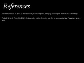 !
!
Pacansky-Brock, M. (2012). Best practices for teaching with emerging technologies. New York: Routledge.!
!
Palloff, R. M. & Pratt, K. (2005). Collaborating online: Learning together in community. San Francisco: Jossey-
Bass.
References
 