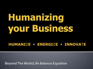 Humanizing your Business HUMANIZE  ENERGIZE  INNOVATE Beyond The Work/Life Balance Equation 