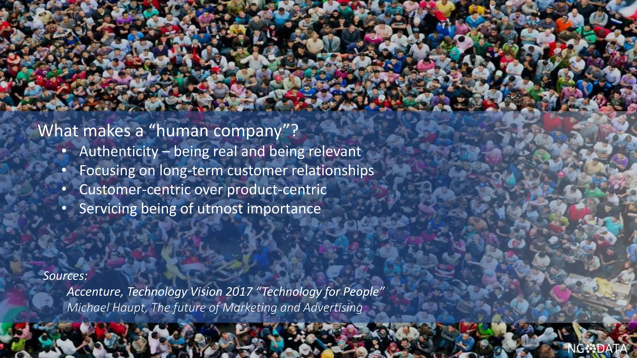 11 Copyright 2017 NGDATA
®, Inc.
What makes a “human company”?
• Authenticity – being real and being relevant
• Focusing on long-term customer relationships
• Customer-centric over product-centric
• Servicing being of utmost importance
Sources:
Accenture, Technology Vision 2017 “Technology for People”
Michael Haupt, The future of Marketing and Advertising
 
