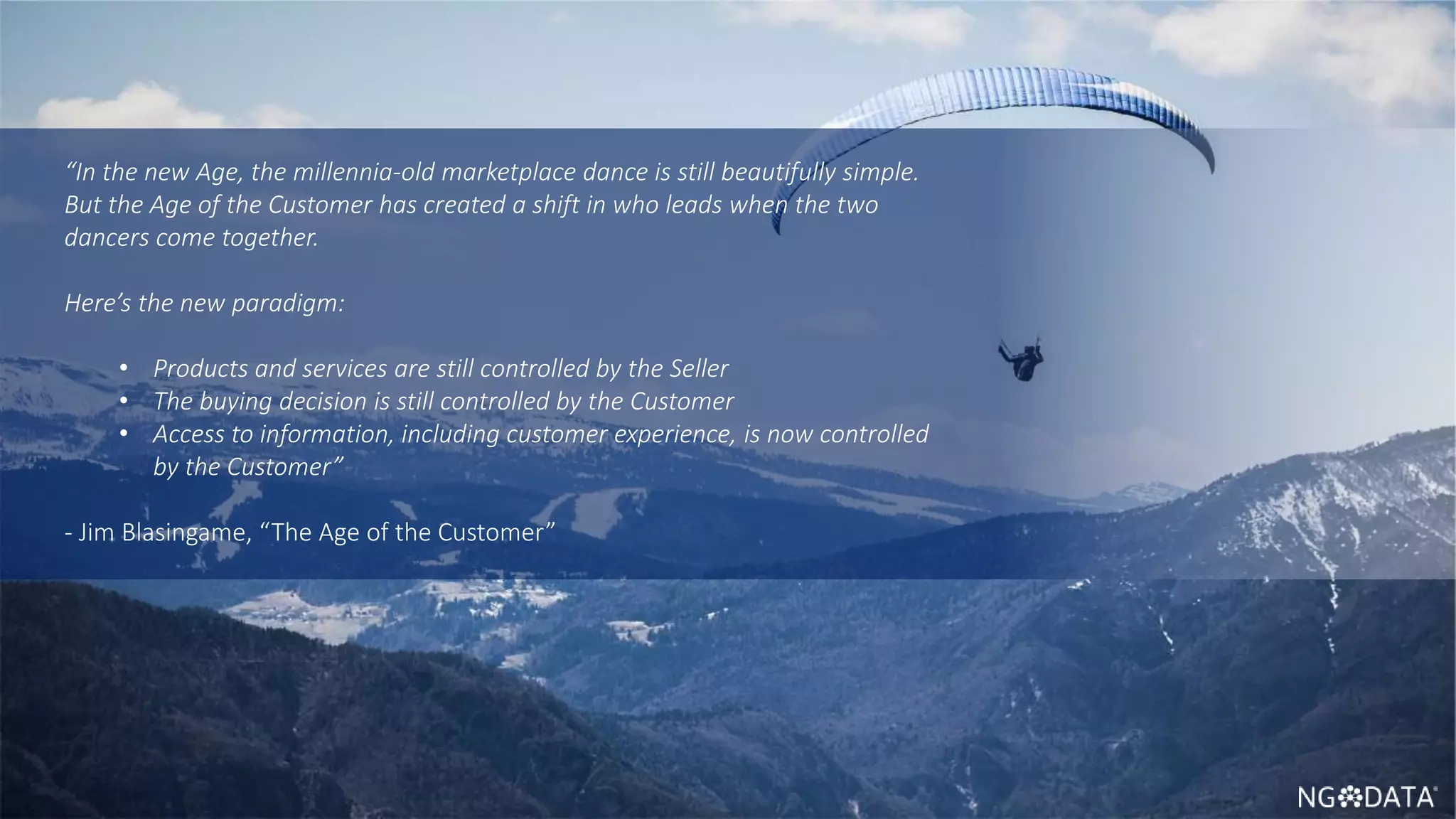 4 Copyright 2017 NGDATA
®, Inc.
“In the new Age, the millennia-old marketplace dance is still beautifully simple.
But the Age of the Customer has created a shift in who leads when the two
dancers come together.
Here’s the new paradigm:
• Products and services are still controlled by the Seller
• The buying decision is still controlled by the Customer
• Access to information, including customer experience, is now controlled
by the Customer”
- Jim Blasingame, “The Age of the Customer”
 