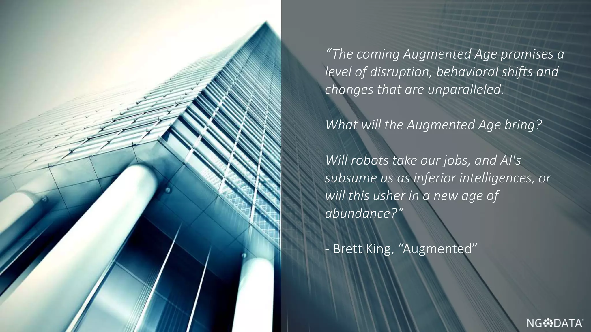 6 Copyright 2017 NGDATA
®, Inc.
“The coming Augmented Age promises a
level of disruption, behavioral shifts and
changes that are unparalleled.
What will the Augmented Age bring?
Will robots take our jobs, and AI's
subsume us as inferior intelligences, or
will this usher in a new age of
abundance?”
- Brett King, “Augmented”
 