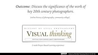 Slides by Michelle Pacansky-Brock CC-BY-NC
Outcome: Discuss the significance of the work of
key 20th century photographers.
(online history of photography, community college)
2-week Project Based Learning experience
 