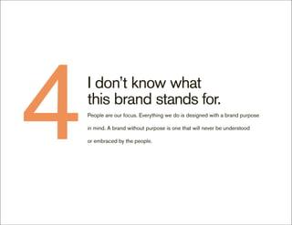 4   I don’t know what
    this brand stands for.
    People are our focus. Everything we do is designed with a brand purpose

    in mind. A brand without purpose is one that will never be understood

    or embraced by the people.
 
