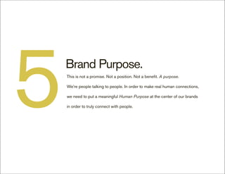 5   Brand Purpose.
    This is not a promise. Not a position. Not a benefit. A purpose.

    We’re people talking to people. In order to make real human connections,

    we need to put a meaningful Human Purpose at the center of our brands

    in order to truly connect with people.
 