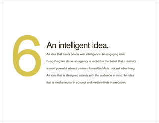 6   An intelligent idea.
    An idea that treats people with intelligence. An engaging idea.

    Everything we do as an Agency is rooted in the belief that creativity

    is most powerful when it creates HumanKind Acts...not just advertising.

    An idea that is designed entirely with the audience in mind. An idea

    that is media-neutral in concept and media-infinite in execution.
 