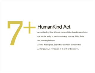 7
+   HumanKind Act.
    An outstanding idea. A human centered idea, brand or experience

    that has the ability to transform the way a person thinks, feels

    and ultimately behaves.

    An idea that inspires, captivates, fascinates and activates.

    And of course, is immaculate in its craft and execution.
 