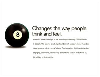 Changes the way people
think and feel.
We must never lose sight of the most important thing: What matters

to people. We believe creativity should enrich people’s lives. This idea

has a genuine role in people’s lives. This is content that is entertaining,

engaging, interactive, interesting, relevant and useful. And above all,

it’s brilliant in its creativity.
 