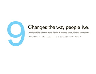 9   Changes the way people live.
    An inspirational idea that moves people. A visionary, brave, powerful creative idea.

    A brand that has a human purpose at its core. A HumanKind Brand.
 