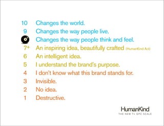 10    Changes the world.
 9    Changes the way people live.
 8    Changes the way people think and feel.
 7+   An inspiring idea, beautifully crafted (HumanKind Act)
 6    An intelligent idea.
 5    I understand the brand’s purpose.
 4    I don’t know what this brand stands for.
 3    Invisible.
 2    No idea.
 1    Destructive.

                                            T H E N E W 7+ G P C S C A L E
 