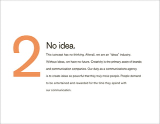2   No idea.
    This concept has no thinking. Afterall, we are an “ideas” industry.

    Without ideas, we have no future. Creativity is the primary asset of brands

    and communication companies. Our duty as a communications agency

    is to create ideas so powerful that they truly move people. People demand

    to be entertained and rewarded for the time they spend with

    our communication.
 