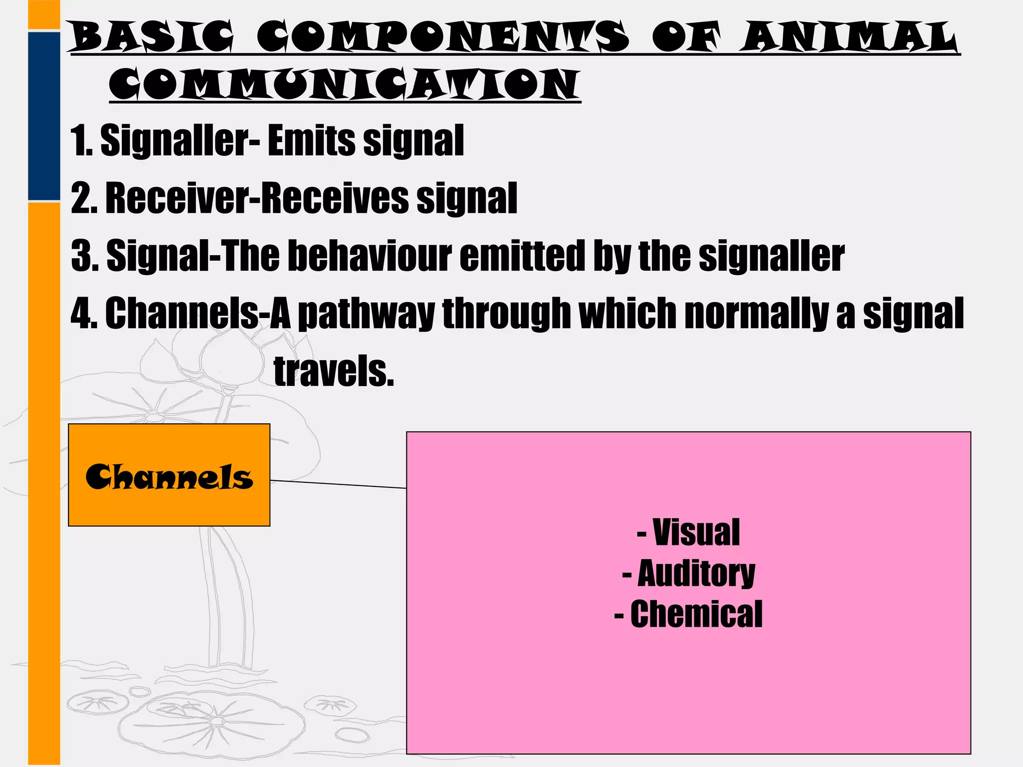 BASIC COMPONENTS OF ANIMAL
COMMUNICATION
1. Signaller- Emits signal
2. Receiver-Receives signal
3. Signal-The behaviour emitted by the signaller
4. Channels-A pathway through which normally a signal
travels.
Channels
- Visual
- Auditory
- Chemical
 