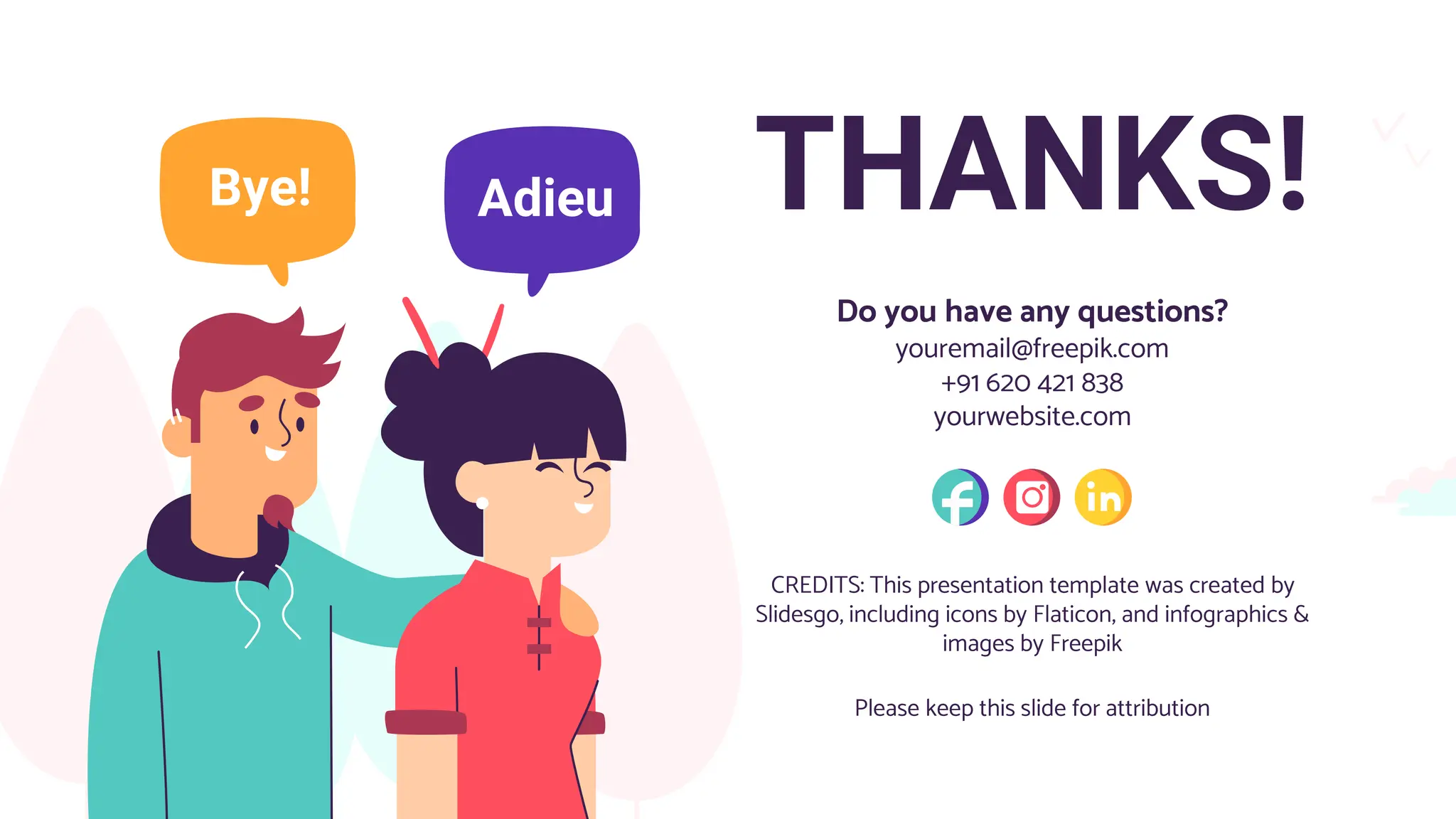 CREDITS: This presentation template was created by
Slidesgo, including icons by Flaticon, and infographics &
images by Freepik
THANKS!
Do you have any questions?
youremail@freepik.com
+91 620 421 838
yourwebsite.com
Please keep this slide for attribution
 