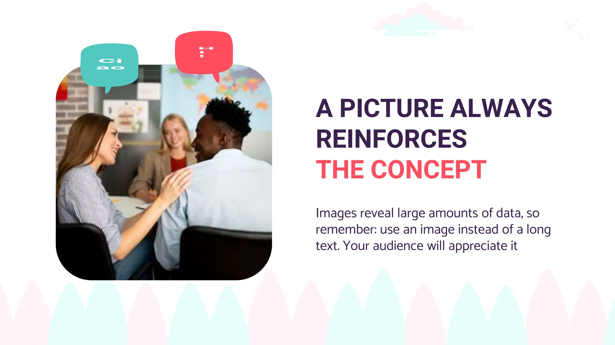 A PICTURE ALWAYS
REINFORCES
THE CONCEPT
Images reveal large amounts of data, so
remember: use an image instead of a long
text. Your audience will appreciate it
 