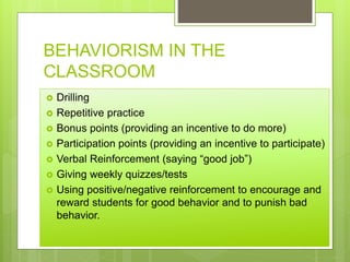 BEHAVIORISM IN THE
CLASSROOM
 Drilling
 Repetitive practice
 Bonus points (providing an incentive to do more)
 Participation points (providing an incentive to participate)
 Verbal Reinforcement (saying “good job”)
 Giving weekly quizzes/tests
 Using positive/negative reinforcement to encourage and
reward students for good behavior and to punish bad
behavior.
 