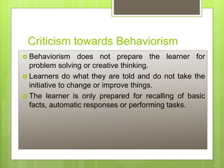 Criticism towards Behaviorism
 Behaviorism does not prepare the learner for
problem solving or creative thinking.
 Learners do what they are told and do not take the
initiative to change or improve things.
 The learner is only prepared for recalling of basic
facts, automatic responses or performing tasks.
 