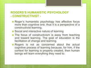 ROGERS’S HUMANISTIC PSYCHOLOGY
- CONSTRUCTIVIST -
 Roger’s humanistic psychology has affective focus
more than cognitive one, thus it is a perspective of a
constructivist learning.
 Social and interactive nature of learning
 The focus of constructivism is away from teaching
and toward learning. The goal of education is the
facilitation of change and learning.
 Rogers is not as concerned about the actual
cognitive process of learning because, for him, if the
context for learning is properly created, then human
beings will learn everything they need to.
 
