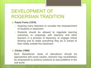 DEVELOPMENT OF
ROGERSIAN TRADITION
 Paolo Freire (1970)
 Inspiring many teachers to consider the empowerment
of students in classroom
 Students should be allowed to negotiate learning
outcomes, to cooperate with teachers and other
learners in a process of discovery, to engage critical
thinking and to relate everything they do in school to
their reality outside the classroom
 Clarke (1990)
Such liberationist views of educations should be
approached with some caution, learners may nevertheless
be empowered to achieve solutions to real problems in the
real world
 