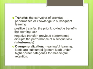  Transfer: the carryover of previous
performance or knowledge to subsequent
learning
positive transfer: the prior knowledge benefits
the learning task
negative transfer: previous performance
disrupts the performance of a second task
(Interference)
 Overgeneralization: meaningful learning,
items are subsumed (generalized) under
higher-order categories for meaningful
retention.
 