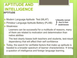 APTITUDE AND
INTELLIGENCE
APTITUDE
 Modern Language Aptitude Test (MLAT)
 Pimsleur Language Aptitude Battery (PLAB)
 Weakness:
- Learners can be successful for a multitude of reasons, many
of them are related to motivation and determination than
native abilities
- The test clearly biases both teachers and students, test-result
dependency that will affect their self confidence
 Today, the search for verifiable factors that make up aptitude is
headed to a broader spectrum of learner characteristics  bring
a question of intelligence and foreign language learning.
Steadily waned
due to their
weaknesses
 