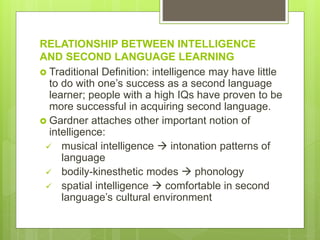 RELATIONSHIP BETWEEN INTELLIGENCE
AND SECOND LANGUAGE LEARNING
 Traditional Definition: intelligence may have little
to do with one’s success as a second language
learner; people with a high IQs have proven to be
more successful in acquiring second language.
 Gardner attaches other important notion of
intelligence:
 musical intelligence  intonation patterns of
language
 bodily-kinesthetic modes  phonology
 spatial intelligence  comfortable in second
language’s cultural environment
 