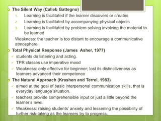  The Silent Way (Calleb Gattegno)
1. Learning is facilitated if the learner discovers or creates
2. Learning is facilitated by accompanying physical objects
3. Learning is facilitated by problem solving involving the material to
be learned
Weakness: the teacher is too distant to encourage a communicative
atmosphere
 Total Physical Response (James Asher, 1977)
 students do listening and acting.
 TPR classes use imperative mood
 Weakness: only effective for beginner; lost its distinctiveness as
learners advanced their competence
 The Natural Approach (Krashen and Terrel, 1983)
 aimed at the goal of basic interpersonal communication skills, that is
everyday language situation.
 teachers provide comprehensible input or just a little beyond the
learner’s level.
 Weakness: raising students’ anxiety and lessening the possibility of
further risk-taking as the learners try to progress.
 
