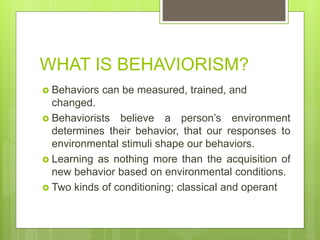 WHAT IS BEHAVIORISM?
 Behaviors can be measured, trained, and
changed.
 Behaviorists believe a person’s environment
determines their behavior, that our responses to
environmental stimuli shape our behaviors.
 Learning as nothing more than the acquisition of
new behavior based on environmental conditions.
 Two kinds of conditioning; classical and operant
 