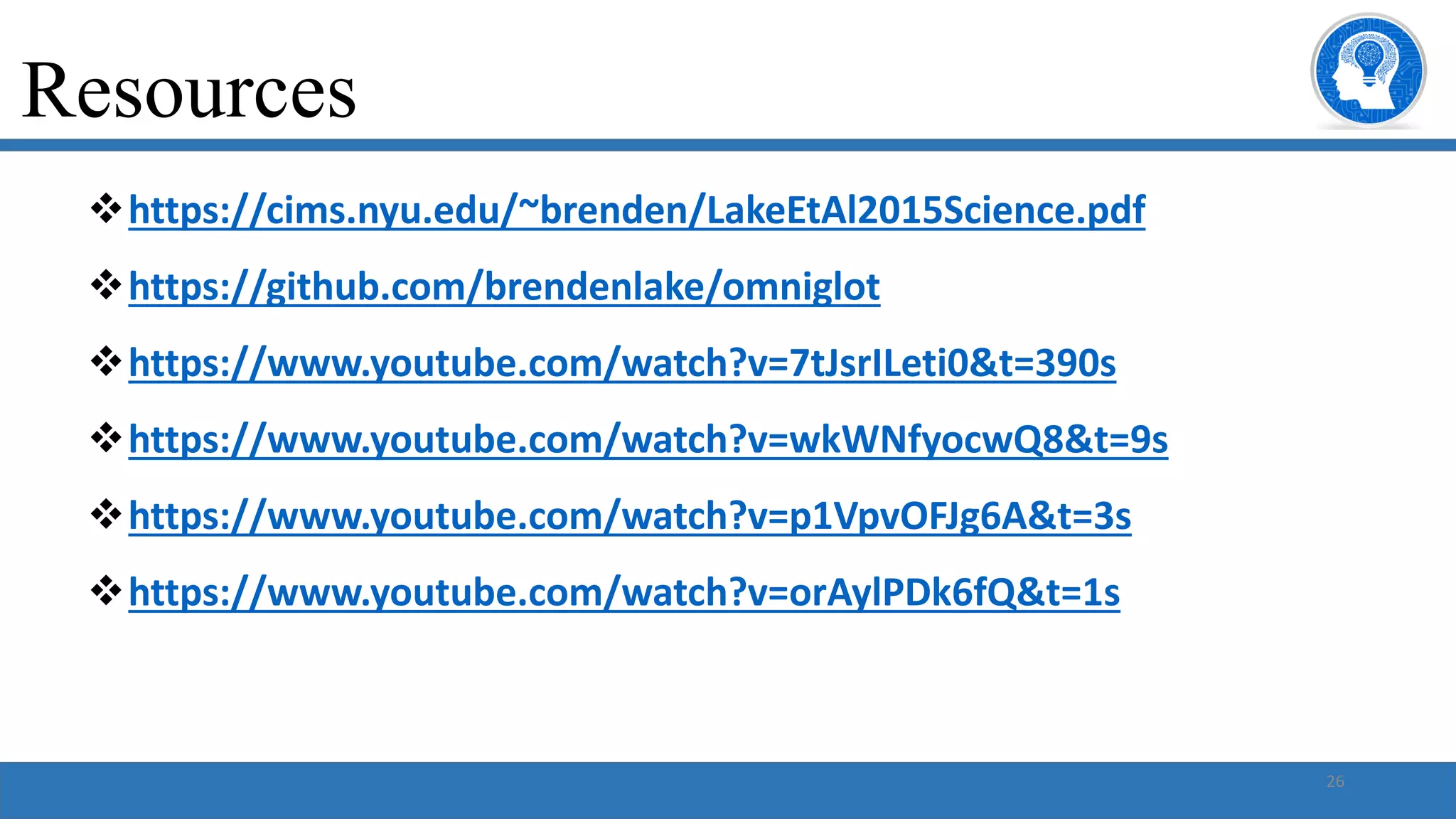 26
vhttps://cims.nyu.edu/~brenden/LakeEtAl2015Science.pdf
vhttps://github.com/brendenlake/omniglot
vhttps://www.youtube.com/watch?v=7tJsrILeti0&t=390s
vhttps://www.youtube.com/watch?v=wkWNfyocwQ8&t=9s
vhttps://www.youtube.com/watch?v=p1VpvOFJg6A&t=3s
vhttps://www.youtube.com/watch?v=orAylPDk6fQ&t=1s
Resources
 
