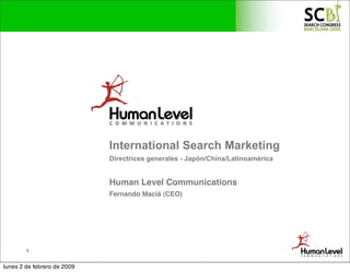 International Search Marketing
                             Directrices generales - Japón/China/Latinoamérica


                             Human Level Communications
                             Fernando Maciá (CEO)




        1


lunes 2 de febrero de 2009
 