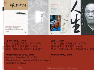 「다 지나간다」, 2008                             「인생」, 2010
• 저자: 지셴린 季羡林 (1911~2009)                  • 저자: 지셴린 季羡林 (1911~2009)
• 분류: 문학 > 중국문학 > 수필                       • 분류: 문학 > 중국문학 > 수필
• 원본 『阅世心语』 2007년 중국 출판                    • 원본 『 季羡林谈人生 』 2006년 중국 출판

「Philosophy of Life」, 2007                   「Human Life」, 2006
• Author : Ji Xianlin(1911~2009)             =
• Classification : Literature>Chinese Essays =
• Published in China                         =
             DM Lee                     http://wordpress.bookpiri.com   November 2010
 