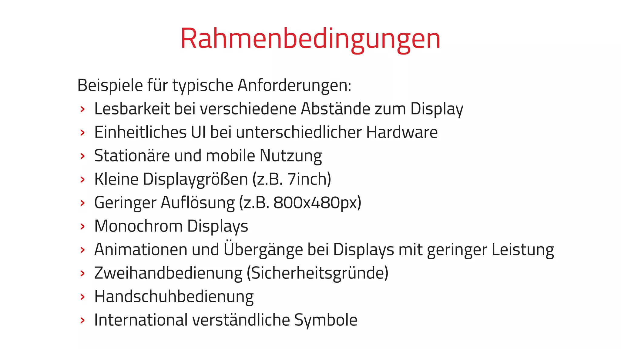 Beispiele für typische Anforderungen:
› Lesbarkeit bei verschiedene Abstände zum Display
› Einheitliches UI bei unterschiedlicher Hardware
› Stationäre und mobile Nutzung
› Kleine Displaygrößen (z.B. 7inch)
› Geringer Auflösung (z.B. 800x480px)
› Monochrom Displays
› Animationen und Übergänge bei Displays mit geringer Leistung
› Zweihandbedienung (Sicherheitsgründe)
› Handschuhbedienung
› International verständliche Symbole
Rahmenbedingungen
 