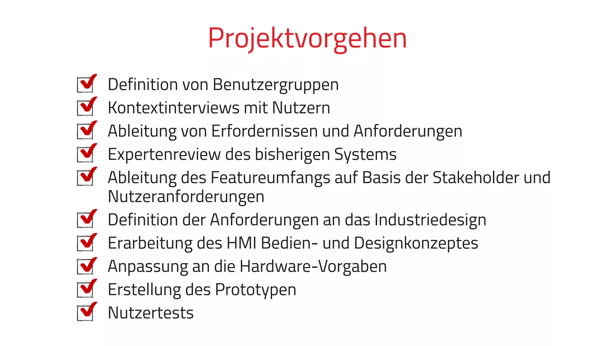 Definition von Benutzergruppen
Kontextinterviews mit Nutzern
Ableitung von Erfordernissen und Anforderungen
Expertenreview des bisherigen Systems
Ableitung des Featureumfangs auf Basis der Stakeholder und
Nutzeranforderungen
Definition der Anforderungen an das Industriedesign
Erarbeitung des HMI Bedien- und Designkonzeptes
Anpassung an die Hardware-Vorgaben
Erstellung des Prototypen
Nutzertests
Projektvorgehen
 