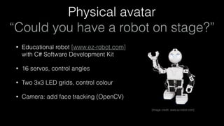 Physical avatar 
“Could you have a robot on stage?”
• Educational robot [www.ez-robot.com] 
with C# Software Development Kit
• 16 servos, control angles
• Two 3x3 LED grids, control colour
• Camera: add face tracking (OpenCV)
[Image credit: www.ez-robot.com]
 