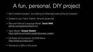 A fun, personal, DIY project
• Not a research project - but relying on (relatively) state-of-the-art research
• Coded in Lua / Torch, Python, C# and Javascript
• Recurrent Neural Language Model: Torch RNN 
github.com/jcjohnson/torch-rnn
• Topic Model: Vowpal Wabbit 
https://github.com/JohnLangford/vowpal_wabbit
• EZ-Robot JD Humanoid, EZ-SDK Mono 
https://www.ez-robot.com/
• Trained on a GPU in the cloud
 