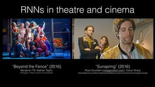 RNNs in theatre and cinema
“Sunspring” (2016) 
Ross Goodwin (rossgoodwin.com), Oscar Sharp 
[http://arstechnica.com/the-multiverse/2016/06/an-ai-wrote-this-movie-and-its-strangely-moving/]
“Beyond the Fence” (2016) 
Benjamin Till, Nathan Taylor
Photograph: Tristram Kenton for the Guardian
 