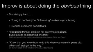 Improv is about doing the obvious thing
• Surprisingly hard…
• Trying to be “funny” or “interesting” makes improv boring.
• Need to overcome social fears.
• “I began to think of children not as immature adults, 
but of adults as atrophied children.” 
[Keith Johnstone (1979) “Impro: Improvisation and the theatre”, Faber and Faber]
• “Know that you knew how to do this when you were six years old, 
other stuff just got in the way.” 
[Jill Bernard (2002) “Small Cute Book of Improv”, YESand.com]
 
