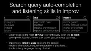 Search query auto-completion  
and listening skills in improv
• Simply suggest the most obvious (relevant) query given the context: 
query preﬁx, location, time of day, day of year, previous searches…
• Improvisers: listen to cues to extend the context! 
(explicit) characters, story, reincorporation of past facts… 
(implicit) body language, theory of mind…
improv games
improv classes london 
improv everywhere
improv comedy
impossible quizz
impetigo
imperial war museum
imperial college london
instagram
itv player
indeed
iplayer
imp improvi
 