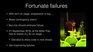 Fortunate failures
• With tech on stage, preparation is key…
• Make contingency plans!
• But one should embrace failure.
• 21 September 2016, at the Miller Pub: 
had to restart A.L.Ex on stage…
• Decided to show code in next shows.
• Get inspired by failures.
 