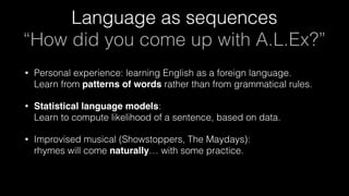 Language as sequences 
“How did you come up with A.L.Ex?”
• Personal experience: learning English as a foreign language. 
Learn from patterns of words rather than from grammatical rules.
• Statistical language models: 
Learn to compute likelihood of a sentence, based on data.
• Improvised musical (Showstoppers, The Maydays): 
rhymes will come naturally… with some practice.
 