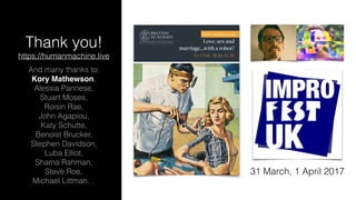 Thank you! 
https://humanmachine.live
And many thanks to: 
Kory Mathewson, 
Alessia Pannese, 
Stuart Moses, 
Roisin Rae,
John Agapiou, 
Katy Schutte, 
Benoist Brucker, 
Stephen Davidson,
Luba Elliot,
Shama Rahman, 
Steve Roe, 
Michael Littman…
Love, sex and
marriage…with a robot?
Fri 3 Feb, 18.30–21.30
British Academy Late
31 March, 1 April 2017
 