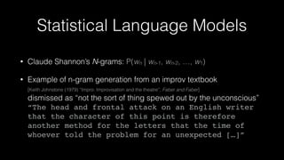 Statistical Language Models
• Claude Shannon’s N-grams: P(wn | wn-1, wn-2, …, w1)
• Example of n-gram generation from an improv textbook 
[Keith Johnstone (1979) “Impro: Improvisation and the theatre”, Faber and Faber] 
dismissed as “not the sort of thing spewed out by the unconscious” 
“The head and frontal attack on an English writer
that the character of this point is therefore
another method for the letters that the time of
whoever told the problem for an unexpected […]”
 