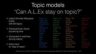 Topic models 
“Can A.L.Ex stay on topic?”
• Latent Dirichlet Allocation
(LDA) 
with 64 topics
• Computed per movie 
at training time
• Computed in real-time 
during improv
• Extra input 
to “stay on topic”
[Mirowski et al. (2010) “Feature-Rich Continuous Language Models for Speech Recognition”, SLT]
Topic 62:
vaccine
tox
hodgins 
e.r. 
rayna 
bp 
ct 
serum 
mri 
cdc 
biopsy 
karev 
surgeries 
abdominal 
scalpel
Topic 46:
solar 
galaxy
nasa
s.h.i.e.l.d.
orbit
nadia
galaxies
sonic
reactor
asteroid
kraang
activate
satellites
tardis
spaceship
Topic 21:
samurai
sensei
yakuza
naruto
angelina
yoko
honda
shinichi
yamato
kato
kimura
kyoto
yamamoto
shogun
jutsu
Topic 6:
homicide
defendant
prosecutor
nypd
forensics
unsure
callen
weeks
dci
ween
css
chi
annalise
priors
provenza
 