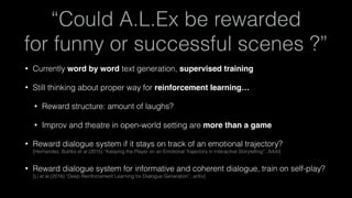 “Could A.L.Ex be rewarded 
for funny or successful scenes ?”
• Currently word by word text generation, supervised training
• Still thinking about proper way for reinforcement learning…
• Reward structure: amount of laughs?
• Improv and theatre in open-world setting are more than a game
• Reward dialogue system if it stays on track of an emotional trajectory? 
[Hernandez, Bulitko et al (2015) “Keeping the Player on an Emotional Trajectory in Interactive Storytelling”, AAAI]
• Reward dialogue system for informative and coherent dialogue, train on self-play? 
[Li et al (2016) “Deep Reinforcement Learning for Dialogue Generation”, arXiv]
 