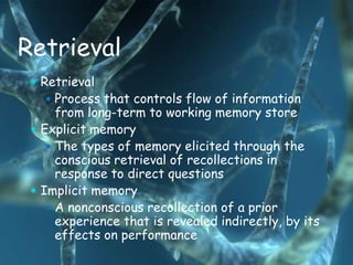 Retrieval
  Retrieval
    Process that controls flow of information
      from long-term to working memory store
  Explicit memory
     The types of memory elicited through the
      conscious retrieval of recollections in
      response to direct questions
  Implicit memory
     A nonconscious recollection of a prior
      experience that is revealed indirectly, by its
      effects on performance
 