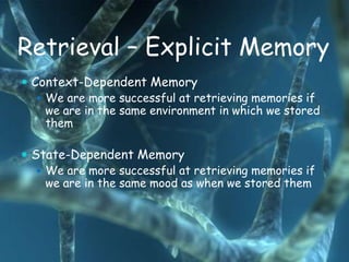 Retrieval – Explicit Memory
 Context-Dependent Memory
    We are more successful at retrieving memories if
     we are in the same environment in which we stored
     them

 State-Dependent Memory
    We are more successful at retrieving memories if
     we are in the same mood as when we stored them
 