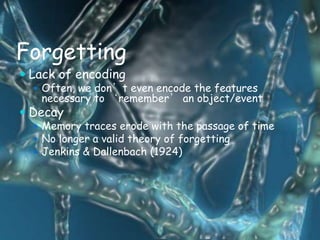 Forgetting
 Lack of encoding
   Often, we don’t even encode the features
   necessary to ‘remember’ an object/event
 Decay
   Memory traces erode with the passage of time
   No longer a valid theory of forgetting
   Jenkins & Dallenbach (1924)
 