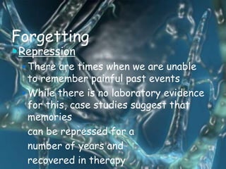 Forgetting
 Repression
  There are times when we are unable
   to remember painful past events
  While there is no laboratory evidence
   for this, case studies suggest that
   memories
   can be repressed for a
   number of years and
   recovered in therapy
 