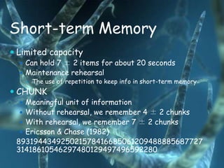 Short-term Memory
 Limited capacity
   Can hold 7 ± 2 items for about 20 seconds
   Maintenance rehearsal
     The use of repetition to keep info in short-term memory

 CHUNK
   Meaningful unit of information
   Without rehearsal, we remember 4 ± 2 chunks
   With rehearsal, we remember 7 ± 2 chunks
   Ericsson & Chase (1982)
 893194434925021578416685061209488885687727
 31418610546297480129497496592280
 